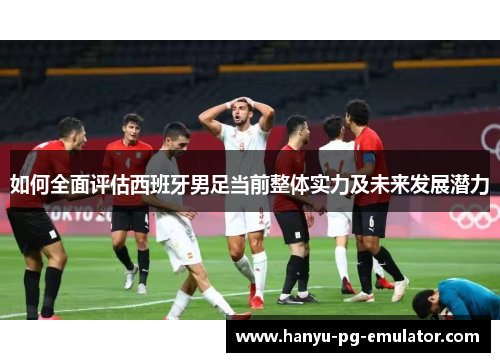 如何全面评估西班牙男足当前整体实力及未来发展潜力