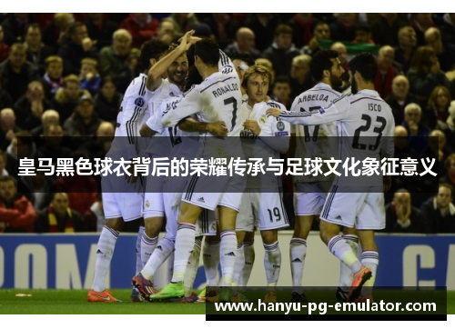 皇马黑色球衣背后的荣耀传承与足球文化象征意义 皇马黑色球衣背后的荣耀传承与足球文化象征意义