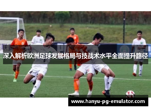 深入解析欧洲足球发展格局与技战术水平全面提升路径 深入解析欧洲足球发展格局与技战术水平全面提升路径