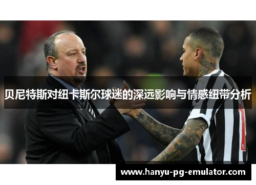 贝尼特斯对纽卡斯尔球迷的深远影响与情感纽带分析