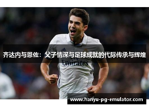 齐达内与恩佐：父子情深与足球成就的代际传承与辉煌