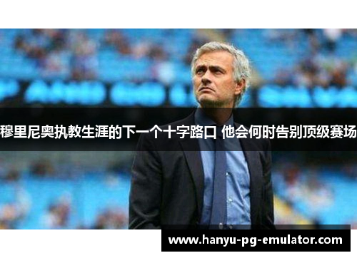 穆里尼奥执教生涯的下一个十字路口 他会何时告别顶级赛场 穆里尼奥执教生涯的下一个十字路口 他会何时告别顶级赛场