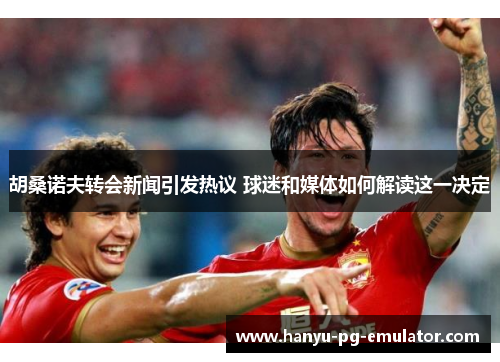 胡桑诺夫转会新闻引发热议 球迷和媒体如何解读这一决定