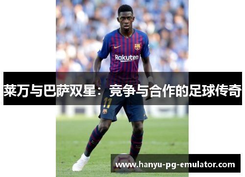 莱万与巴萨双星:竞争与合作的足球传奇 莱万与巴萨双星:竞争与合作的足球传奇