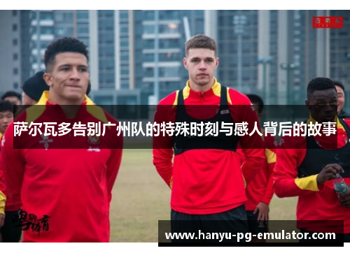 萨尔瓦多告别广州队的特殊时刻与感人背后的故事