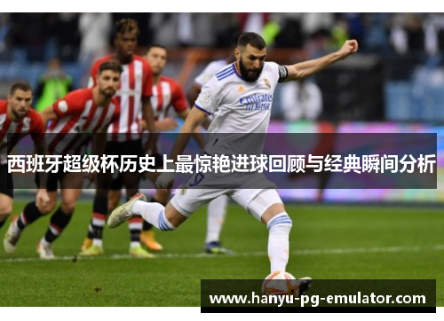 西班牙超级杯历史上最惊艳进球回顾与经典瞬间分析