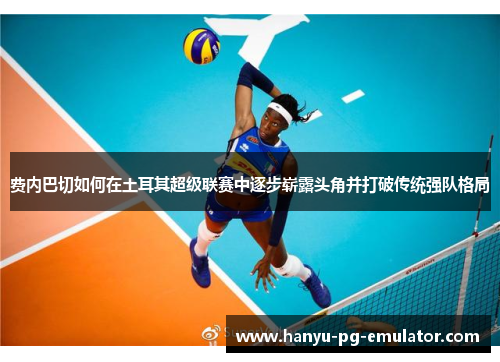 费内巴切如何在土耳其超级联赛中逐步崭露头角并打破传统强队格局 费内巴切如何在土耳其超级联赛中逐步崭露头角并打破传统强队格局