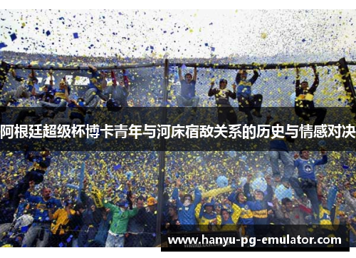 阿根廷超级杯博卡青年与河床宿敌关系的历史与情感对决 阿根廷超级杯博卡青年与河床宿敌关系的历史与情感对决