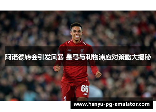 阿诺德转会引发风暴 皇马与利物浦应对策略大揭秘