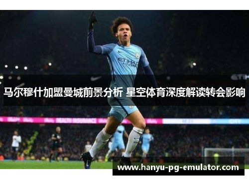 马尔穆什加盟曼城前景分析 星空体育深度解读转会影响