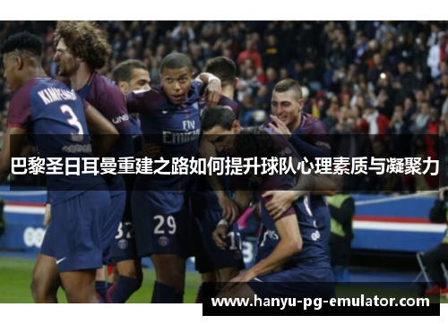 巴黎圣日耳曼重建之路如何提升球队心理素质与凝聚力 巴黎圣日耳曼重建之路如何提升球队心理素质与凝聚力