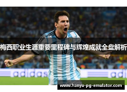 梅西职业生涯重要里程碑与辉煌成就全盘解析