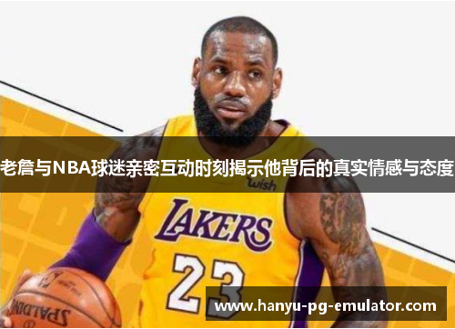 老詹与NBA球迷亲密互动时刻揭示他背后的真实情感与态度