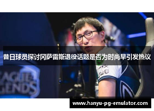 昔日球员探讨冈萨雷斯退役话题是否为时尚早引发热议