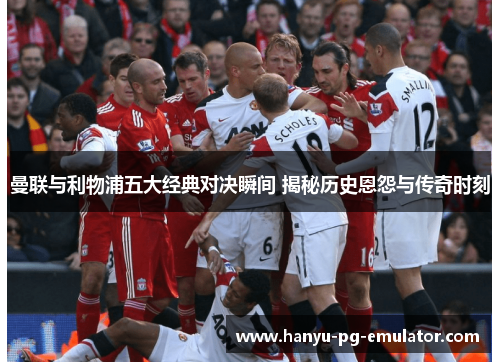 曼联与利物浦五大经典对决瞬间 揭秘历史恩怨与传奇时刻