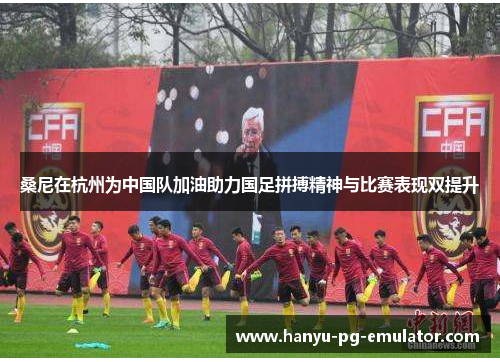 桑尼在杭州为中国队加油助力国足拼搏精神与比赛表现双提升 桑尼在杭州为中国队加油助力国足拼搏精神与比赛表现双提升