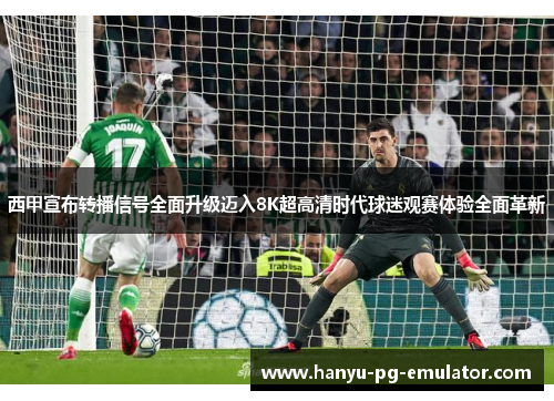 西甲宣布转播信号全面升级迈入8K超高清时代球迷观赛体验全面革新