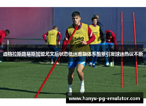 道格拉斯路易斯加盟尤文后状态低迷难融体系前景引发球迷热议不断