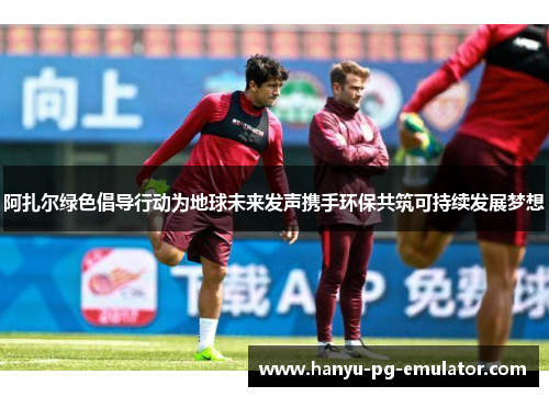阿扎尔绿色倡导行动为地球未来发声携手环保共筑可持续发展梦想 阿扎尔绿色倡导行动为地球未来发声携手环保共筑可持续发展梦想
