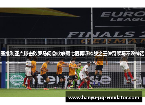 塞维利亚点球击败罗马问鼎欧联第七冠再证欧战之王传奇续写不败神话 塞维利亚点球击败罗马问鼎欧联第七冠再证欧战之王传奇续写不败神话